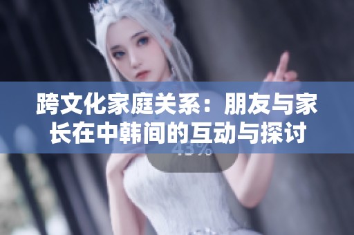 跨文化家庭关系：朋友与家长在中韩间的互动与探讨