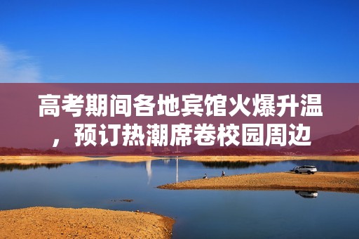 高考期间各地宾馆火爆升温，预订热潮席卷校园周边