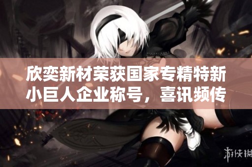 欣奕新材荣获国家专精特新小巨人企业称号，喜讯频传