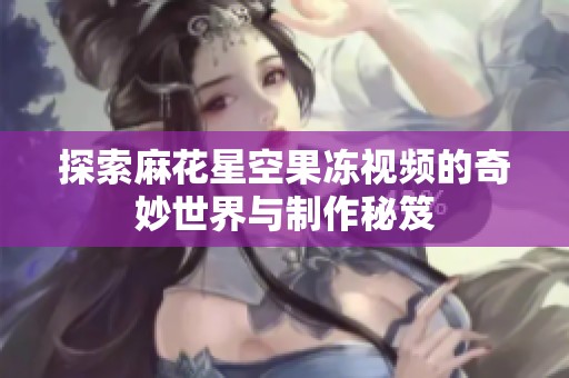 探索麻花星空果冻视频的奇妙世界与制作秘笈