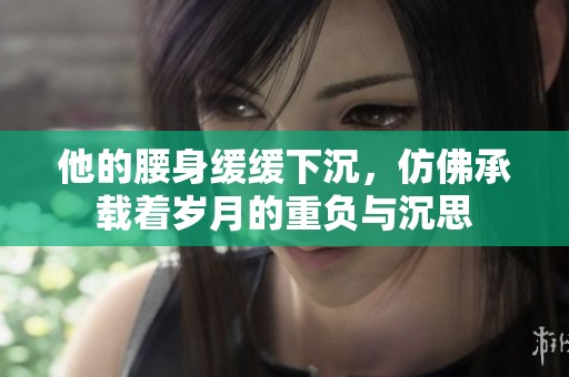 他的腰身缓缓下沉，仿佛承载着岁月的重负与沉思