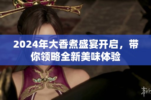 2024年大香煮盛宴开启，带你领略全新美味体验