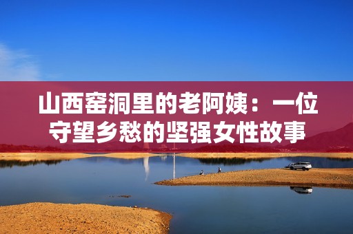山西窑洞里的老阿姨：一位守望乡愁的坚强女性故事