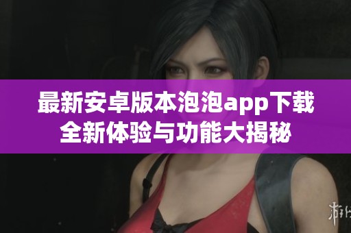 最新安卓版本泡泡app下载全新体验与功能大揭秘