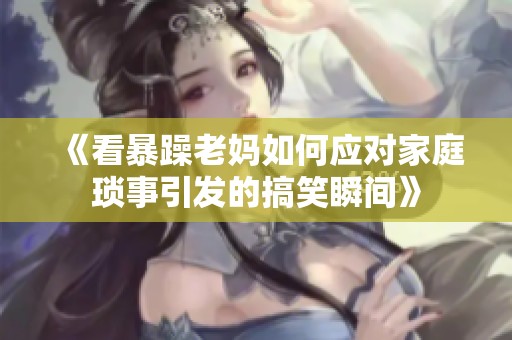 《看暴躁老妈如何应对家庭琐事引发的搞笑瞬间》