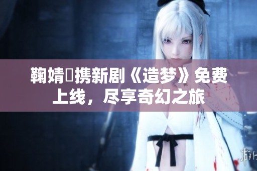 鞠婧祎携新剧《造梦》免费上线，尽享奇幻之旅