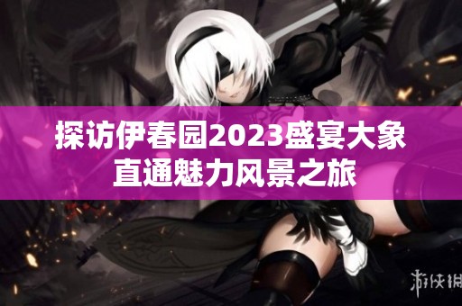 探访伊春园2023盛宴大象 直通魅力风景之旅