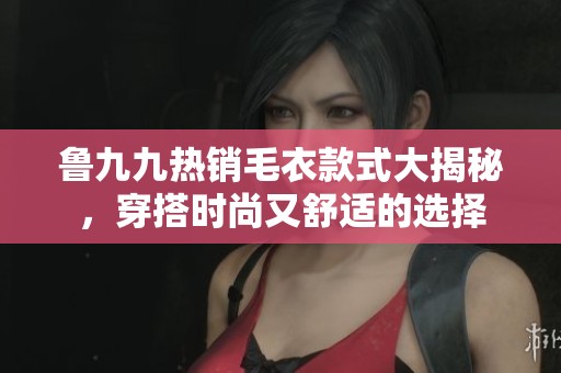 鲁九九热销毛衣款式大揭秘，穿搭时尚又舒适的选择