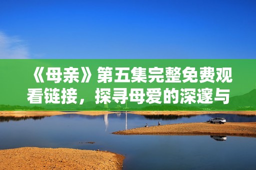 《母亲》第五集完整免费观看链接，探寻母爱的深邃与温情