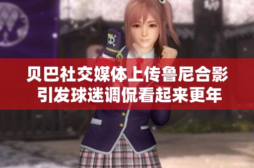 贝巴社交媒体上传鲁尼合影 引发球迷调侃看起来更年轻