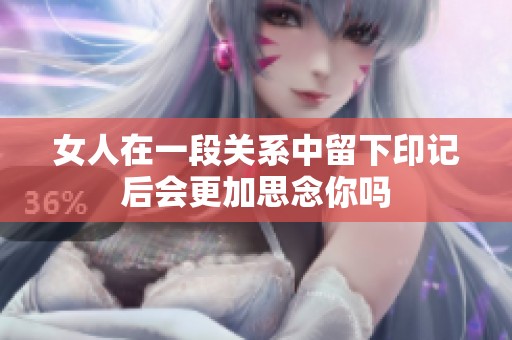 女人在一段关系中留下印记后会更加思念你吗
