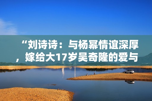 “刘诗诗：与杨幂情谊深厚，嫁给大17岁吴奇隆的爱与演艺之路”