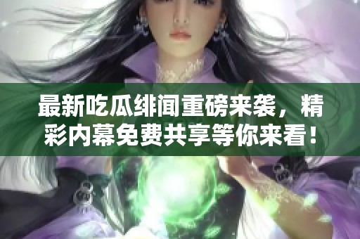 最新吃瓜绯闻重磅来袭，精彩内幕免费共享等你来看！