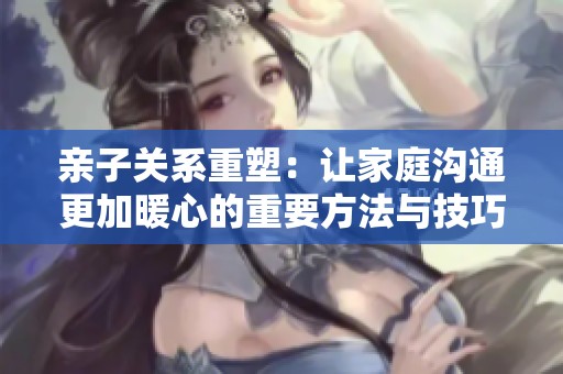 亲子关系重塑：让家庭沟通更加暖心的重要方法与技巧