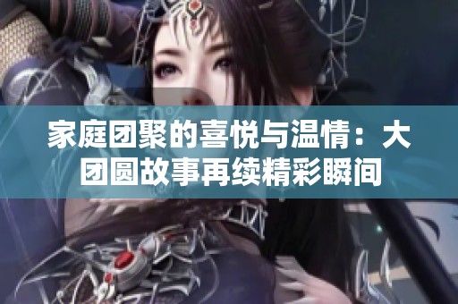 家庭团聚的喜悦与温情：大团圆故事再续精彩瞬间