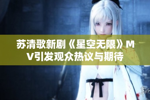 苏清歌新剧《星空无限》MV引发观众热议与期待