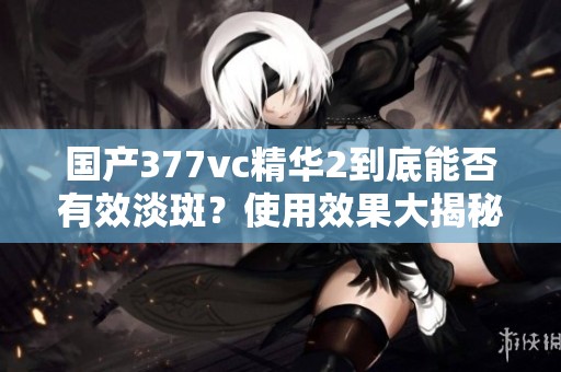 国产377vc精华2到底能否有效淡斑？使用效果大揭秘