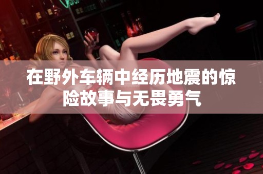 在野外车辆中经历地震的惊险故事与无畏勇气