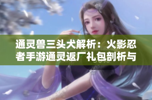 通灵兽三头犬解析：火影忍者手游通灵返厂礼包剖析与推荐技巧
