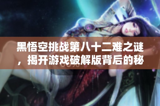 黑悟空挑战第八十二难之谜，揭开游戏破解版背后的秘密