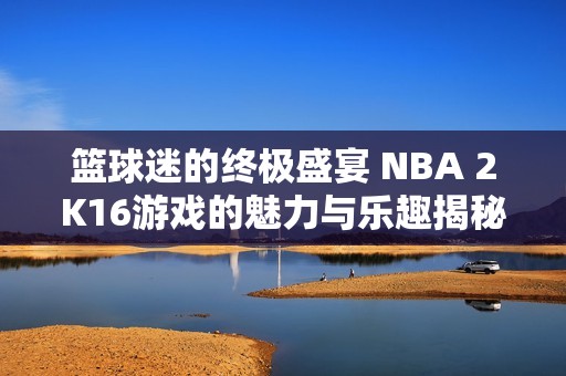 篮球迷的终极盛宴 NBA 2K16游戏的魅力与乐趣揭秘