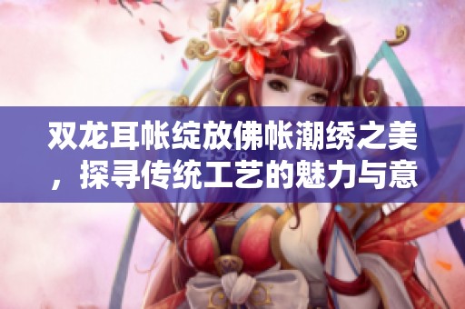 双龙耳帐绽放佛帐潮绣之美，探寻传统工艺的魅力与意义