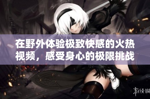 在野外体验极致快感的火热视频，感受身心的极限挑战