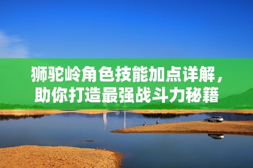 狮驼岭角色技能加点详解，助你打造最强战斗力秘籍