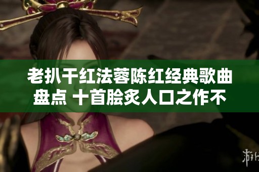 老扒干红法蓉陈红经典歌曲盘点 十首脍炙人口之作不可错过