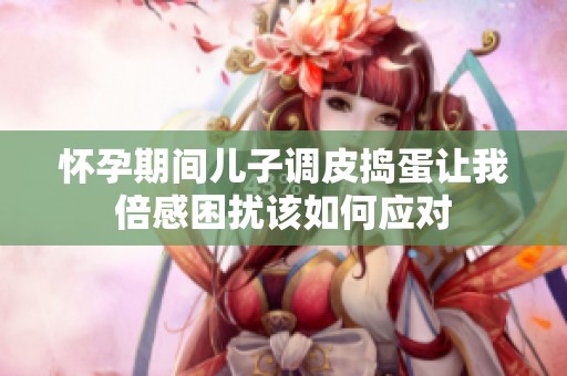 怀孕期间儿子调皮捣蛋让我倍感困扰该如何应对