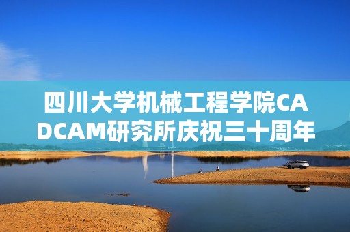 四川大学机械工程学院CADCAM研究所庆祝三十周年成就与未来展望