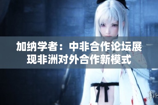 加纳学者：中非合作论坛展现非洲对外合作新模式