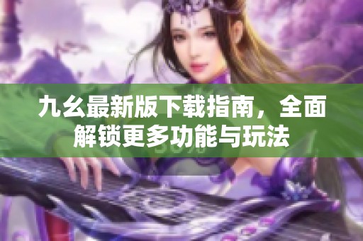 九幺最新版下载指南，全面解锁更多功能与玩法