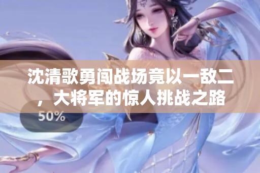 沈清歌勇闯战场竟以一敌二，大将军的惊人挑战之路