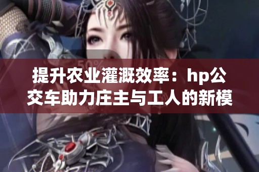 提升农业灌溉效率：hp公交车助力庄主与工人的新模式