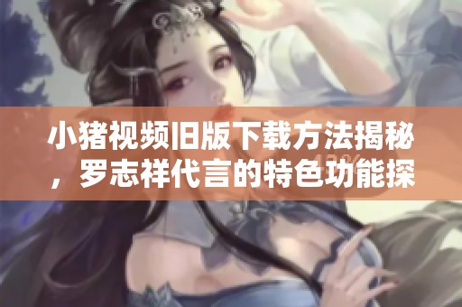 小猪视频旧版下载方法揭秘，罗志祥代言的特色功能探讨