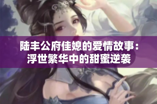 陆丰公府佳媳的爱情故事：浮世繁华中的甜蜜逆袭