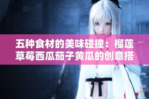 五种食材的美味碰撞：榴莲草莓西瓜茄子黄瓜的创意搭配探秘