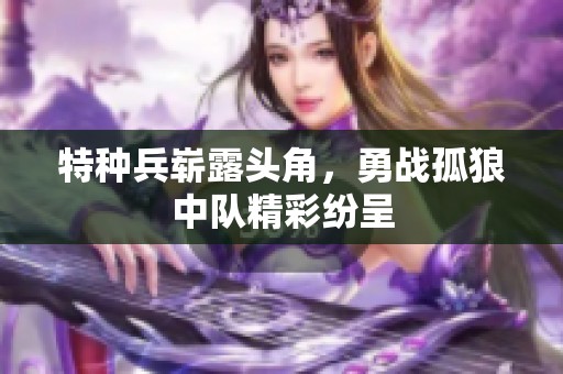 特种兵崭露头角，勇战孤狼中队精彩纷呈