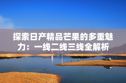 探索日产精品芒果的多重魅力：一线二线三线全解析