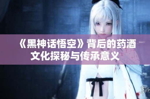 《黑神话悟空》背后的药酒文化探秘与传承意义