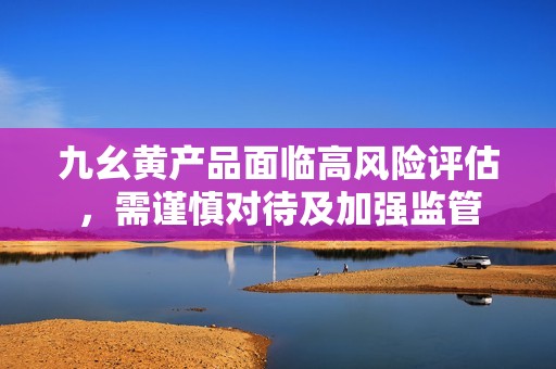 九幺黄产品面临高风险评估，需谨慎对待及加强监管