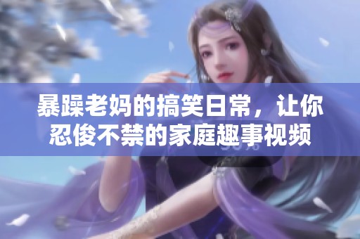 暴躁老妈的搞笑日常，让你忍俊不禁的家庭趣事视频