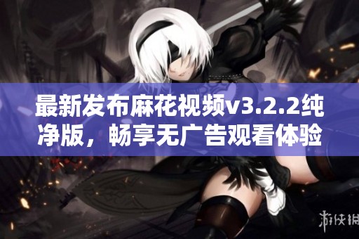 最新发布麻花视频v3.2.2纯净版，畅享无广告观看体验