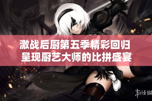 激战后厨第五季精彩回归 呈现厨艺大师的比拼盛宴