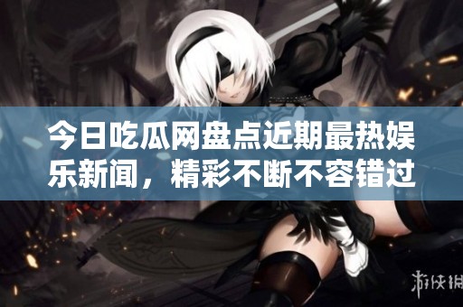 今日吃瓜网盘点近期最热娱乐新闻，精彩不断不容错过