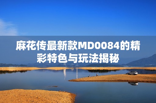 麻花传最新款MD0084的精彩特色与玩法揭秘