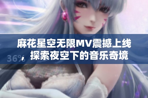 麻花星空无限MV震撼上线，探索夜空下的音乐奇境