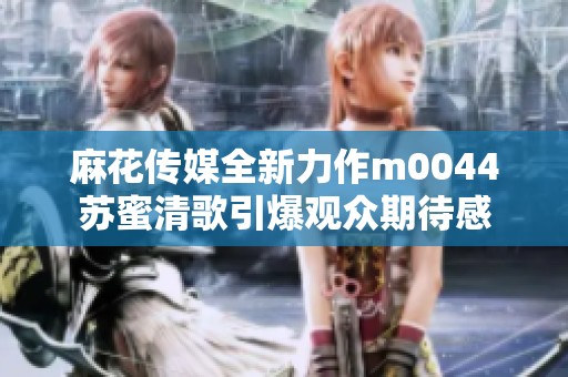 麻花传媒全新力作m0044苏蜜清歌引爆观众期待感