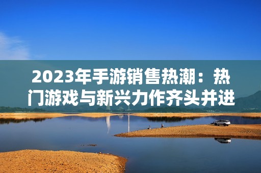 2023年手游销售热潮：热门游戏与新兴力作齐头并进